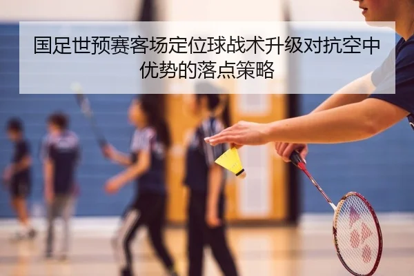 国足世预赛客场定位球战术升级对抗空中优势的落点策略